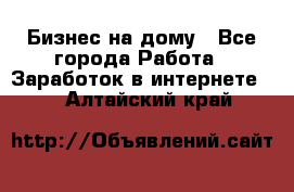 Бизнес на дому - Все города Работа » Заработок в интернете   . Алтайский край